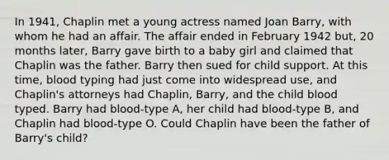 In 1941, Chaplin met a young actress named Joan Barry, with whom he had an affair. The affair ended in February 1942 but, 20 months later, Barry gave birth to a baby girl and claimed that Chaplin was the father. Barry then sued for child support. At this time, blood typing had just come into widespread use, and Chaplin's attorneys had Chaplin, Barry, and the child blood typed. Barry had blood-type A, her child had blood-type B, and Chaplin had blood-type O. Could Chaplin have been the father of Barry's child?