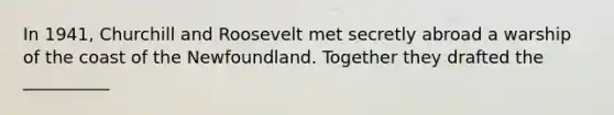 In 1941, Churchill and Roosevelt met secretly abroad a warship of the coast of the Newfoundland. Together they drafted the __________
