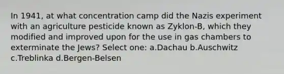 In 1941, at what concentration camp did the Nazis experiment with an agriculture pesticide known as Zyklon-B, which they modified and improved upon for the use in gas chambers to exterminate the Jews? Select one: a.Dachau b.Auschwitz c.Treblinka d.Bergen-Belsen