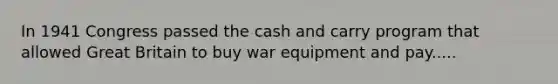 In 1941 Congress passed the cash and carry program that allowed Great Britain to buy war equipment and pay.....