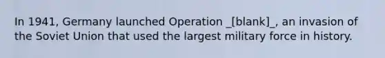 In 1941, Germany launched Operation _[blank]_, an invasion of the Soviet Union that used the largest military force in history.