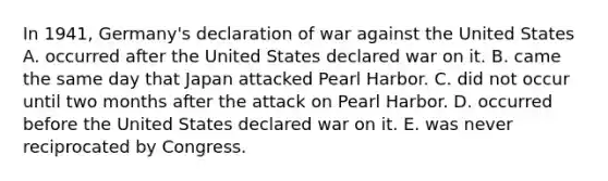 In 1941, Germany's declaration of war against the United States A. occurred after the United States declared war on it. B. came the same day that Japan attacked Pearl Harbor. C. did not occur until two months after the attack on Pearl Harbor. D. occurred before the United States declared war on it. E. was never reciprocated by Congress.