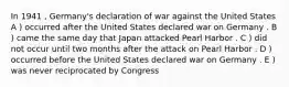 In 1941 , Germany's declaration of war against the United States A ) occurred after the United States declared war on Germany . B ) came the same day that Japan attacked Pearl Harbor . C ) did not occur until two months after the attack on Pearl Harbor . D ) occurred before the United States declared war on Germany . E ) was never reciprocated by Congress