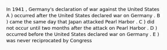 In 1941 , Germany's declaration of war against the United States A ) occurred after the United States declared war on Germany . B ) came the same day that Japan attacked Pearl Harbor . C ) did not occur until two months after the attack on Pearl Harbor . D ) occurred before the United States declared war on Germany . E ) was never reciprocated by Congress