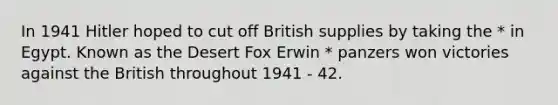 In 1941 Hitler hoped to cut off British supplies by taking the * in Egypt. Known as the Desert Fox Erwin * panzers won victories against the British throughout 1941 - 42.