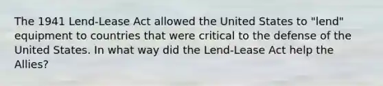 The 1941 Lend-Lease Act allowed the United States to "lend" equipment to countries that were critical to the defense of the United States. In what way did the Lend-Lease Act help the Allies?