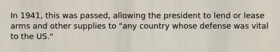 In 1941, this was passed, allowing the president to lend or lease arms and other supplies to "any country whose defense was vital to the US."