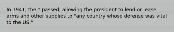 In 1941, the * passed, allowing the president to lend or lease arms and other supplies to "any country whose defense was vital to the US."