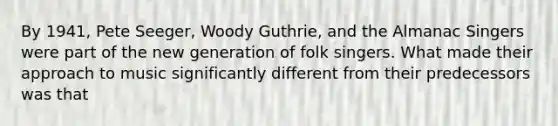 By 1941, Pete Seeger, Woody Guthrie, and the Almanac Singers were part of the new generation of folk singers. What made their approach to music significantly different from their predecessors was that