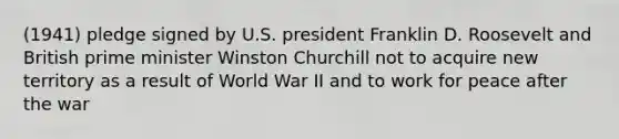 (1941) pledge signed by U.S. president Franklin D. Roosevelt and British prime minister Winston Churchill not to acquire new territory as a result of World War II and to work for peace after the war