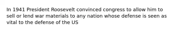 In 1941 President Roosevelt convinced congress to allow him to sell or lend war materials to any nation whose defense is seen as vital to the defense of the US