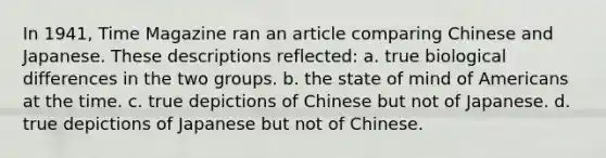 In 1941, Time Magazine ran an article comparing Chinese and Japanese. These descriptions reflected: a. true biological differences in the two groups. b. the state of mind of Americans at the time. c. true depictions of Chinese but not of Japanese. d. true depictions of Japanese but not of Chinese.