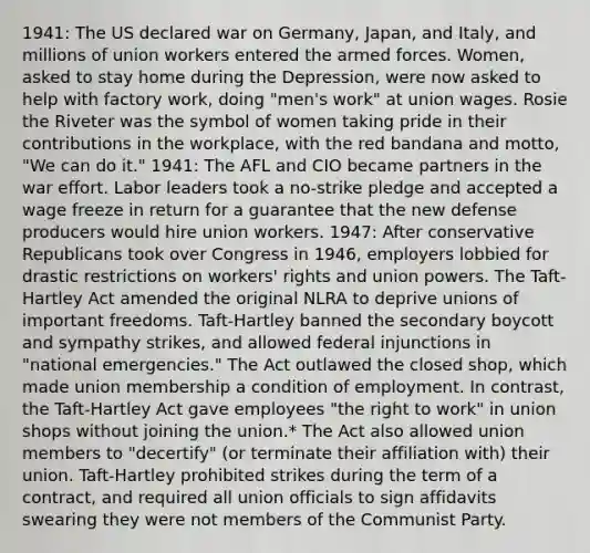 1941: The US declared war on Germany, Japan, and Italy, and millions of union workers entered the armed forces. Women, asked to stay home during the Depression, were now asked to help with factory work, doing "men's work" at union wages. Rosie the Riveter was the symbol of women taking pride in their contributions in the workplace, with the red bandana and motto, "We can do it." 1941: The AFL and CIO became partners in the war effort. Labor leaders took a no-strike pledge and accepted a wage freeze in return for a guarantee that the new defense producers would hire union workers. 1947: After conservative Republicans took over Congress in 1946, employers lobbied for drastic restrictions on workers' rights and union powers. The Taft-Hartley Act amended the original NLRA to deprive unions of important freedoms. Taft-Hartley banned the secondary boycott and sympathy strikes, and allowed federal injunctions in "national emergencies." The Act outlawed the closed shop, which made union membership a condition of employment. In contrast, the Taft-Hartley Act gave employees "the right to work" in union shops without joining the union.* The Act also allowed union members to "decertify" (or terminate their affiliation with) their union. Taft-Hartley prohibited strikes during the term of a contract, and required all union officials to sign affidavits swearing they were not members of the Communist Party.