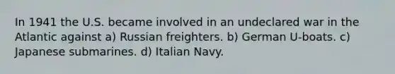 In 1941 the U.S. became involved in an undeclared war in the Atlantic against a) Russian freighters. b) German U-boats. c) Japanese submarines. d) Italian Navy.