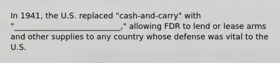 In 1941, the U.S. replaced "cash-and-carry" with "___________________________," allowing FDR to lend or lease arms and other supplies to any country whose defense was vital to the U.S.