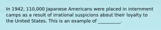 In 1942, 110,000 Japanese Americans were placed in internment camps as a result of irrational suspicions about their loyalty to the United States. This is an example of __________.