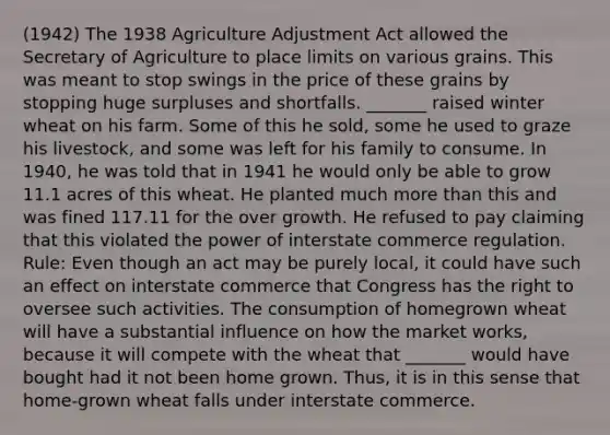 (1942) The 1938 Agriculture Adjustment Act allowed the Secretary of Agriculture to place limits on various grains. This was meant to stop swings in the price of these grains by stopping huge surpluses and shortfalls. _______ raised winter wheat on his farm. Some of this he sold, some he used to graze his livestock, and some was left for his family to consume. In 1940, he was told that in 1941 he would only be able to grow 11.1 acres of this wheat. He planted much more than this and was fined 117.11 for the over growth. He refused to pay claiming that this violated the power of interstate commerce regulation. Rule: Even though an act may be purely local, it could have such an effect on interstate commerce that Congress has the right to oversee such activities. The consumption of homegrown wheat will have a substantial influence on how the market works, because it will compete with the wheat that _______ would have bought had it not been home grown. Thus, it is in this sense that home-grown wheat falls under interstate commerce.