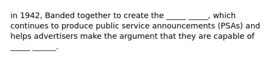in 1942, Banded together to create the _____ _____, which continues to produce public service announcements (PSAs) and helps advertisers make the argument that they are capable of _____ ______.