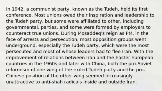 In 1942, a communist party, known as the Tudeh, held its first conference. Most unions owed their inspiration and leadership to the Tudeh party, but some were affiliated to other, including governmental, parties, and some were formed by employers to counteract true unions. During Mosaddeq's reign as PM, in the face of arrests and persecution, most opposition groups went underground, especially the Tudeh party, which were the most persecuted and most of whose leaders had to flee Iran. With the improvement of relations between Iran and the Easter European countries in the 1960s and later with China, both the pro-Soviet reformism of one wing of the exiled Tudeh party and the pro-Chinese position of the other wing seemed increasingly unattractive to anti-shah radicals inside and outside Iran.