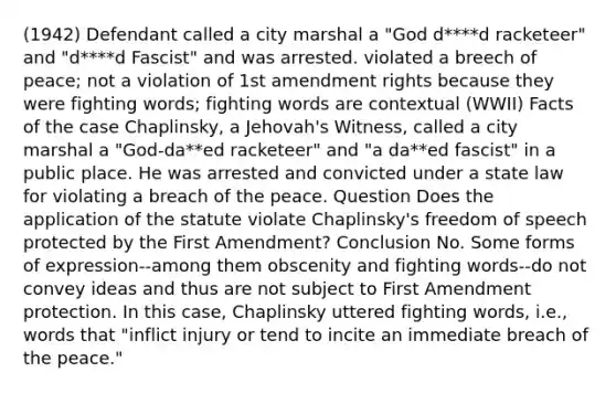 (1942) Defendant called a city marshal a "God d****d racketeer" and "d****d Fascist" and was arrested. violated a breech of peace; not a violation of 1st amendment rights because they were fighting words; fighting words are contextual (WWII) Facts of the case Chaplinsky, a Jehovah's Witness, called a city marshal a "God-da**ed racketeer" and "a da**ed fascist" in a public place. He was arrested and convicted under a state law for violating a breach of the peace. Question Does the application of the statute violate Chaplinsky's freedom of speech protected by the First Amendment? Conclusion No. Some forms of expression--among them obscenity and fighting words--do not convey ideas and thus are not subject to First Amendment protection. In this case, Chaplinsky uttered fighting words, i.e., words that "inflict injury or tend to incite an immediate breach of the peace."