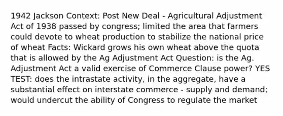 1942 Jackson Context: Post New Deal - Agricultural Adjustment Act of 1938 passed by congress; limited the area that farmers could devote to wheat production to stabilize the national price of wheat Facts: Wickard grows his own wheat above the quota that is allowed by the Ag Adjustment Act Question: is the Ag. Adjustment Act a valid exercise of Commerce Clause power? YES TEST: does the intrastate activity, in the aggregate, have a substantial effect on interstate commerce - supply and demand; would undercut the ability of Congress to regulate the market