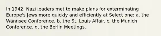 In 1942, Nazi leaders met to make plans for exterminating Europe's Jews more quickly and efficiently at Select one: a. the Wannsee Conference. b. the St. Louis Affair. c. the Munich Conference. d. the Berlin Meetings.