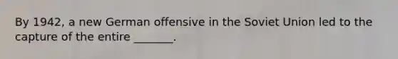 By 1942, a new German offensive in the Soviet Union led to the capture of the entire _______.