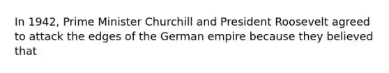 In 1942, Prime Minister Churchill and President Roosevelt agreed to attack the edges of the German empire because they believed that