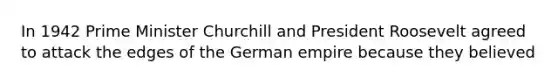 In 1942 Prime Minister Churchill and President Roosevelt agreed to attack the edges of the German empire because they believed