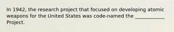 In 1942, the research project that focused on developing atomic weapons for the United States was code-named the ____________ Project.