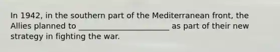In 1942, in the southern part of the Mediterranean front, the Allies planned to _______________________ as part of their new strategy in <a href='https://www.questionai.com/knowledge/kbKB5tUdLr-fighting-the-war' class='anchor-knowledge'>fighting the war</a>.
