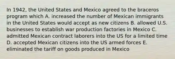 In 1942, the United States and Mexico agreed to the braceros program which A. increased the number of Mexican immigrants in the United States would accept as new citizens B. allowed U.S. businesses to establish war production factories in Mexico C. admitted Mexican contract laborers into the US for a limited time D. accepted Mexican citizens into the US armed forces E. eliminated the tariff on goods produced in Mexico