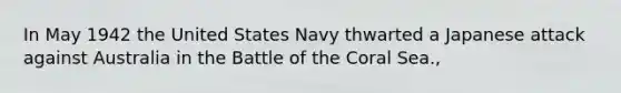 In May 1942 the United States Navy thwarted a Japanese attack against Australia in the Battle of the Coral Sea.,