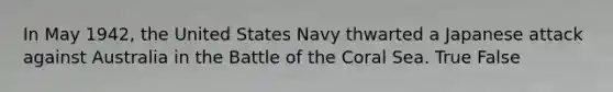 In May 1942, the United States Navy thwarted a Japanese attack against Australia in the Battle of the Coral Sea. True False