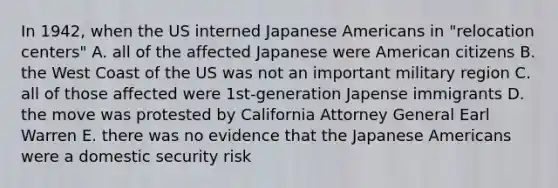 In 1942, when the US interned Japanese Americans in "relocation centers" A. all of the affected Japanese were American citizens B. the West Coast of the US was not an important military region C. all of those affected were 1st-generation Japense immigrants D. the move was protested by California Attorney General Earl Warren E. there was no evidence that the Japanese Americans were a domestic security risk