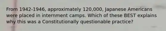 From 1942-1946, approximately 120,000, Japanese Americans were placed in internment camps. Which of these BEST explains why this was a Constitutionally questionable practice?