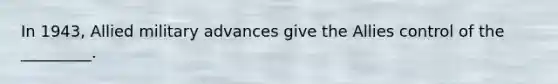 In 1943, Allied military advances give the Allies control of the _________.