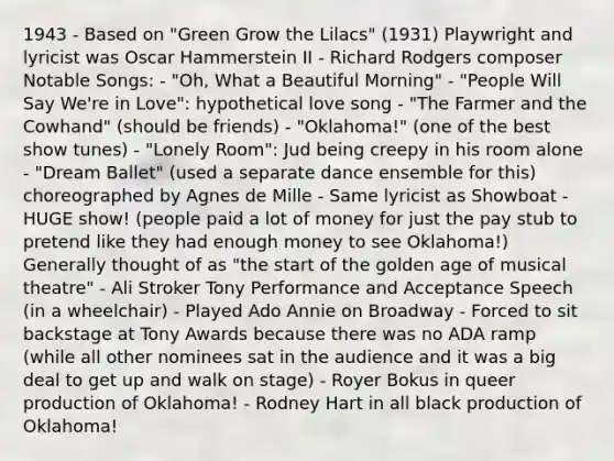 1943 - Based on "Green Grow the Lilacs" (1931) Playwright and lyricist was Oscar Hammerstein II - Richard Rodgers composer Notable Songs: - "Oh, What a Beautiful Morning" - "People Will Say We're in Love": hypothetical love song - "The Farmer and the Cowhand" (should be friends) - "Oklahoma!" (one of the best show tunes) - "Lonely Room": Jud being creepy in his room alone - "Dream Ballet" (used a separate dance ensemble for this) choreographed by Agnes de Mille - Same lyricist as Showboat - HUGE show! (people paid a lot of money for just the pay stub to pretend like they had enough money to see Oklahoma!) Generally thought of as "the start of the golden age of musical theatre" - Ali Stroker Tony Performance and Acceptance Speech (in a wheelchair) - Played Ado Annie on Broadway - Forced to sit backstage at Tony Awards because there was no ADA ramp (while all other nominees sat in the audience and it was a big deal to get up and walk on stage) - Royer Bokus in queer production of Oklahoma! - Rodney Hart in all black production of Oklahoma!