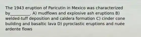 The 1943 eruption of Paricutin in Mexico was characterized by__________. A) mudflows and explosive ash eruptions B) welded-tuff deposition and caldera formation C) cinder cone building and basaltic lava D) pyroclastic eruptions and nuée ardente flows