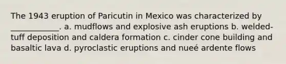 The 1943 eruption of Paricutin in Mexico was characterized by ____________. a. mudflows and explosive ash eruptions b. welded-tuff deposition and caldera formation c. cinder cone building and basaltic lava d. pyroclastic eruptions and nueé ardente flows