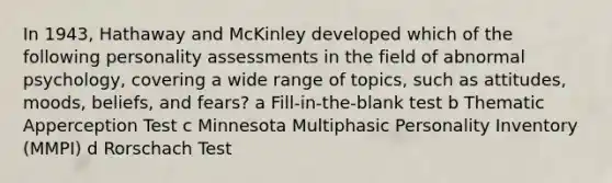 In 1943, Hathaway and McKinley developed which of the following personality assessments in the field of abnormal psychology, covering a wide range of topics, such as attitudes, moods, beliefs, and fears? a Fill-in-the-blank test b Thematic Apperception Test c Minnesota Multiphasic Personality Inventory (MMPI) d Rorschach Test