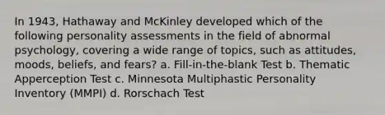 In 1943, Hathaway and McKinley developed which of the following personality assessments in the field of abnormal psychology, covering a wide range of topics, such as attitudes, moods, beliefs, and fears? a. Fill-in-the-blank Test b. Thematic Apperception Test c. Minnesota Multiphastic Personality Inventory (MMPI) d. Rorschach Test