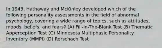 In 1943, Hathaway and McKinley developed which of the following personality assessments in the field of abnormal psychology, covering a wide range of topics, such as attitudes, moods, beliefs, and fears? (A) Fill-In-The-Blank Test (B) Thematic Apperception Test (C) Minnesota Multiphasic Personality Inventory (MMPI) (D) Rorschach Test