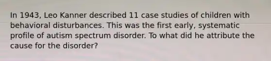 In 1943, Leo Kanner described 11 case studies of children with behavioral disturbances. This was the first early, systematic profile of autism spectrum disorder. To what did he attribute the cause for the disorder?