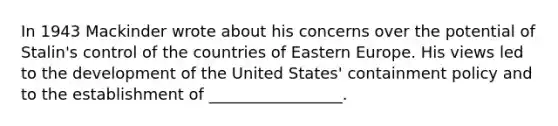 In 1943 Mackinder wrote about his concerns over the potential of Stalin's control of the countries of Eastern Europe. His views led to the development of the United States' containment policy and to the establishment of _________________.