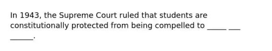 In 1943, the Supreme Court ruled that students are constitutionally protected from being compelled to _____ ___ ______.