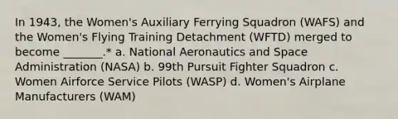 In 1943, the Women's Auxiliary Ferrying Squadron (WAFS) and the Women's Flying Training Detachment (WFTD) merged to become _______.* a. National Aeronautics and Space Administration (NASA) b. 99th Pursuit Fighter Squadron c. Women Airforce Service Pilots (WASP) d. Women's Airplane Manufacturers (WAM)