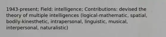 1943-present; Field: intelligence; Contributions: devised the theory of multiple intelligences (logical-mathematic, spatial, bodily-kinesthetic, intrapersonal, linguistic, musical, interpersonal, naturalistic)