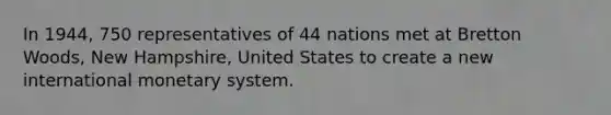 In 1944, 750 representatives of 44 nations met at Bretton Woods, New Hampshire, United States to create a new international monetary system.