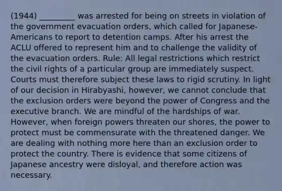 (1944) _________ was arrested for being on streets in violation of the government evacuation orders, which called for Japanese-Americans to report to detention camps. After his arrest the ACLU offered to represent him and to challenge the validity of the evacuation orders. Rule: All legal restrictions which restrict the civil rights of a particular group are immediately suspect. Courts must therefore subject these laws to rigid scrutiny. In light of our decision in Hirabyashi, however, we cannot conclude that the exclusion orders were beyond the power of Congress and the executive branch. We are mindful of the hardships of war. However, when foreign powers threaten our shores, the power to protect must be commensurate with the threatened danger. We are dealing with nothing more here than an exclusion order to protect the country. There is evidence that some citizens of Japanese ancestry were disloyal, and therefore action was necessary.